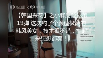 【韩国探花】之小胖历险记第19弹 这次约了个颜值极高的韩风美女，技术很不错，艹起来想想都爽！