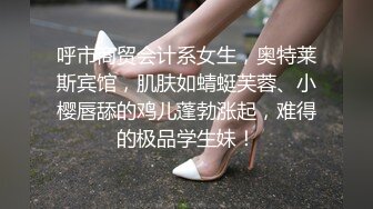 呼市商贸会计系女生，奥特莱斯宾馆，肌肤如蜻蜓芙蓉、小樱唇舔的鸡儿蓬勃涨起，难得的极品学生妹！