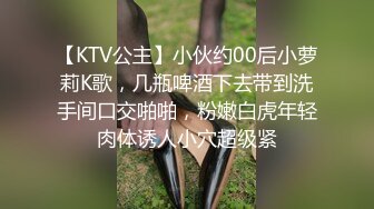 【KTV公主】小伙约00后小萝莉K歌，几瓶啤酒下去带到洗手间口交啪啪，粉嫩白虎年轻肉体诱人小穴超级紧