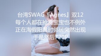 台湾SWAG『Agnes』双12每个人都在抢货宝宝也不例外正在淘假阳具时邻居突然出现于是然后720P