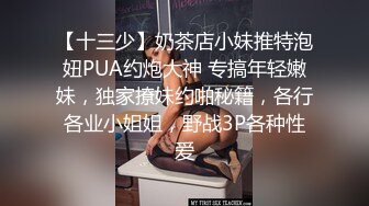 【十三少】奶茶店小妹推特泡妞PUA约炮大神 专搞年轻嫩妹，独家撩妹约啪秘籍，各行各业小姐姐，野战3P各种性爱