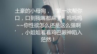 土豪的小母狗，‘第一次帮你口，口到我嘴都麻了，呜呜呜~~你性欲怎么还是这么强啊’，小姐姐看着鸡巴眼神陷入茫然！