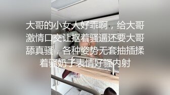 大哥的小女人好乖啊，给大哥激情口交让抠着骚逼还要大哥舔真骚，各种姿势无套抽插揉着骚奶子表情好骚内射