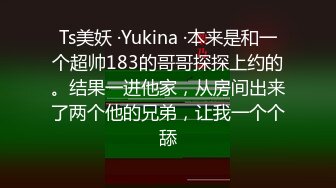 Ts美妖 ·Yukina ·本来是和一个超帅183的哥哥探探上约的。结果一进他家，从房间出来了两个他的兄弟，让我一个个舔