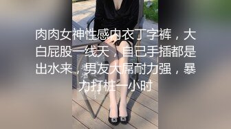 肉肉女神性感内衣丁字裤，大白屁股一线天，自己手插都是出水来，男友大屌耐力强，暴力打桩一小时