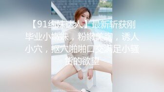 【91约妹达人】最新斩获刚毕业小嫩妹，粉嫩美胸，诱人小穴，抠穴啪啪口交满足小骚货的欲望