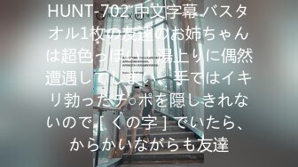 HUNT-702 中文字幕 バスタオル1枚の友達のお姉ちゃんは超色っぽい！湯上りに偶然遭遇してしまい、手ではイキリ勃ったチ○ポを隠しきれないので［くの字］でいたら、からかいながらも友達