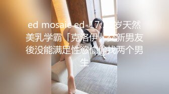 ed mosaic ed-17 21岁天然美乳学霸「克洛伊」交新男友後没能满足性慾偷偷找两个男生