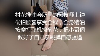 村花推油会所里的骚技师上钟偷拍顾客享受全程，全身精油按摩打飞机撩菊花，把小哥伺候好了自己拿跳弹自慰骚逼