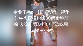 专业干嫩妹【陈嫖V第一视角】午夜再操粉嫩00后嫩鲍萝莉 边给前男友打电话边吃屌 玩操三小时