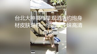 台北大神高档景观酒店约炮身材皮肤堪称一绝的学生妹高清原版