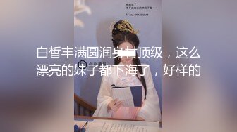 白皙丰满圆润身材顶级，这么漂亮的妹子都下海了，好样的