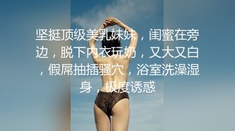 坚挺顶级美乳妹妹，闺蜜在旁边，脱下内衣玩奶，又大又白，假屌抽插骚穴，浴室洗澡湿身，极度诱惑