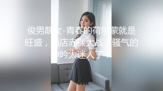 俊男靓女-青春的荷尔蒙就是旺盛，酒店赤裸大战，骚气的呻吟太迷人了！