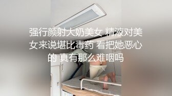 强行颜射大奶美女 精液对美女来说堪比毒药 看把她恶心的 真有那么难咽吗