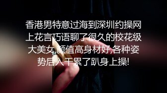 香港男特意过海到深圳约操网上花言巧语聊了很久的校花级大美女,颜值高身材好,各种姿势后入干累了趴身上操!