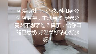 可爱萌妹子TS小姊琳和老公酒店温存，主动舌吻 臭老公竟然不想亲吻？算了，给你口鸡巴舔奶 好温柔好贴心舒服呀！