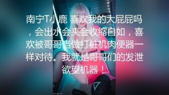 南宁T小鹿 喜欢我的大屁屁吗，会出水会夹会收缩自如，喜欢被哥哥当做打桩机肉便器一样对待。我就是哥哥们的发泄欲望机器！