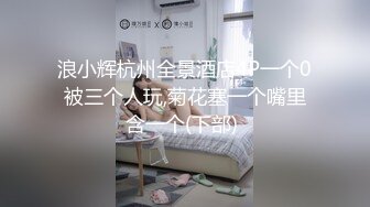 浪小辉杭州全景酒店4P一个0被三个人玩,菊花塞一个嘴里含一个(下部) 