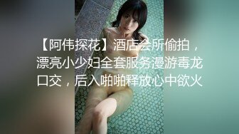 【阿伟探花】酒店会所偷拍，漂亮小少妇全套服务漫游毒龙口交，后入啪啪释放心中欲火