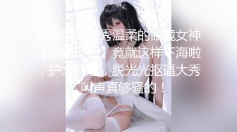 外表如此清秀温柔的眼镜女神【美妞上线】竟就这样下海啦，护士情趣，脱光光抠逼大秀，叫声真够骚的！