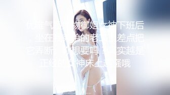 优雅气质尤物御姐女神下班后，坐在我弟弟的老二上差点把它弄断。你想要吗？其实越是正经的女神床上越骚哦