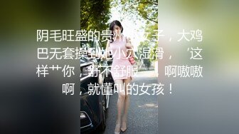 阴毛旺盛的贵州小女子，大鸡巴无套操到她小穴湿滑，‘这样艹你，舒不舒服’，啊嗷嗷啊，就懂叫的女孩！