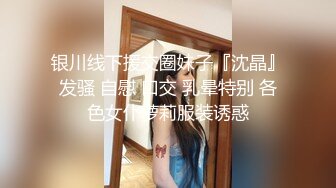 银川线下援交圈妹子『沈晶』发骚 自慰 口交 乳晕特别 各色女仆萝莉服装诱惑