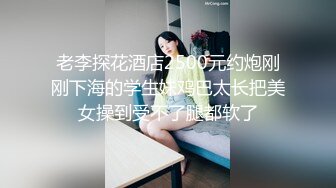 老李探花酒店2500元约炮刚刚下海的学生妹鸡巴太长把美女操到受不了腿都软了