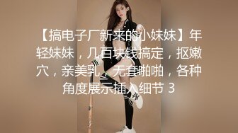 【搞电子厂新来的小妹妹】年轻妹妹，几百块钱搞定，抠嫩穴，亲美乳，无套啪啪，各种角度展示插入细节 3