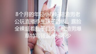 8个月的年轻小孕妇陪渣男老公玩直播挣生孩子的钱，露脸全裸挺着肚子口交，被渣男爆草特写骚逼水还不少