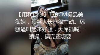 【用利顶你】170CM极品美御姐，黑丝大长腿很主动。舔骚逼叫起来好骚，大屌插嘴一顿操，搞完还想要