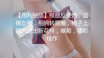 【用利抽插】极品反差婊，温婉女神，相拥转圈圈，椅子上抠穴玩出新花样，爆菊，精彩佳作