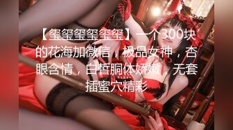 【玺玺玺玺玺玺】一个300块的花海加微信，极品女神，杏眼含情，白皙胴体娇嫩，无套插蜜穴精彩