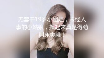 无套干19岁小姐姐，未经人事的小姑娘，操起来真是得劲 叫床爽哦！