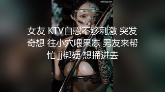 女友 KTV自慰不够刺激 突发奇想 往小穴喂果冻 男友来帮忙 jj梆硬 想捅进去