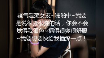 骚气淫荡女友~啪啪中~我要是说很骚很骚的话，你会不会觉得我很色~插得很爽很舒服~我要想要快给我插深一点！