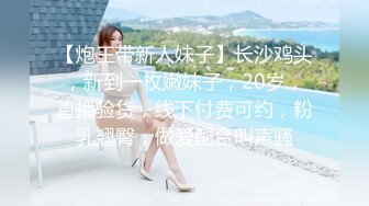 【炮王带新人妹子】长沙鸡头，新到一枚嫩妹子，20岁，直播验货，线下付费可约，粉乳翘臀，做爱配合叫声骚