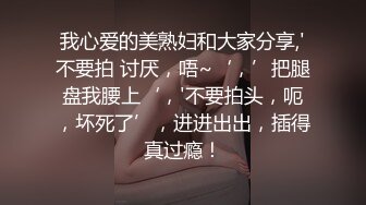 我心爱的美熟妇和大家分享,'不要拍 讨厌，唔~‘，’把腿盘我腰上‘，'不要拍头，呃，坏死了’，进进出出，插得真过瘾！