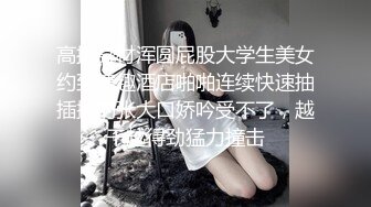 高挑身材浑圆屁股大学生美女约到情趣酒店啪啪连续快速抽插操的张大口娇吟受不了，越干越得劲猛力撞击