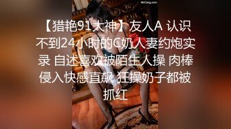 【猎艳91大神】友人A 认识不到24小时的C奶人妻约炮实录 自述喜欢被陌生人操 肉棒侵入快感直飙 狂操奶子都被抓红