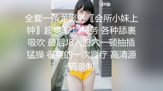 全套一条龙服务〖会所小妹上钟〗超爽32项服务 各种舔裹吸吹 最后J8入浪穴一顿抽插猛操 很爽的一次肾疗 高清源码录制