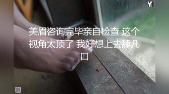 美眉咨询完毕亲自检查 这个视角太顶了 我好想上去舔几口