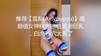 推荐【雪梨(Axiyouyou)】高颜值女神私房啪啪,圆润巨乳，白虎,粉穴太亮了