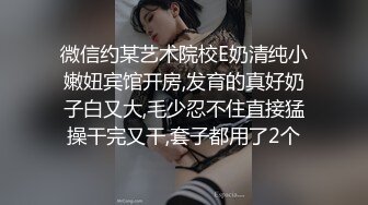 微信约某艺术院校E奶清纯小嫩妞宾馆开房,发育的真好奶子白又大,毛少忍不住直接猛操干完又干,套子都用了2个